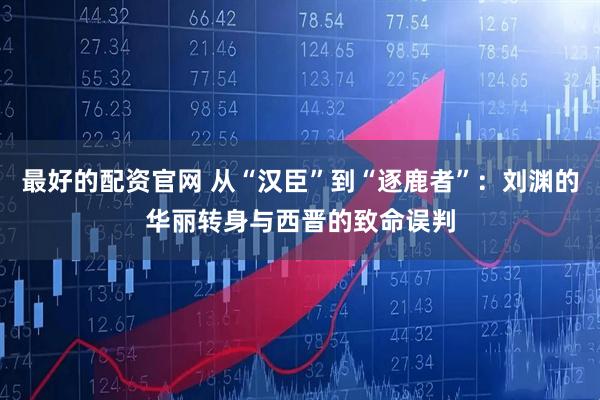 最好的配资官网 从“汉臣”到“逐鹿者”：刘渊的华丽转身与西晋的致命误判