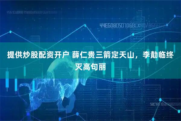 提供炒股配资开户 薛仁贵三箭定天山，李勣临终灭高句丽