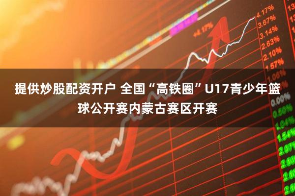 提供炒股配资开户 全国“高铁圈”U17青少年篮球公开赛内蒙古赛区开赛