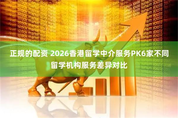 正规的配资 2026香港留学中介服务PK6家不同留学机构服务差异对比