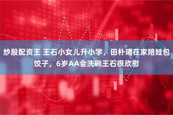 炒股配资王 王石小女儿升小学，田朴珺在家陪娃包饺子，6岁AA会洗碗王石很欣慰