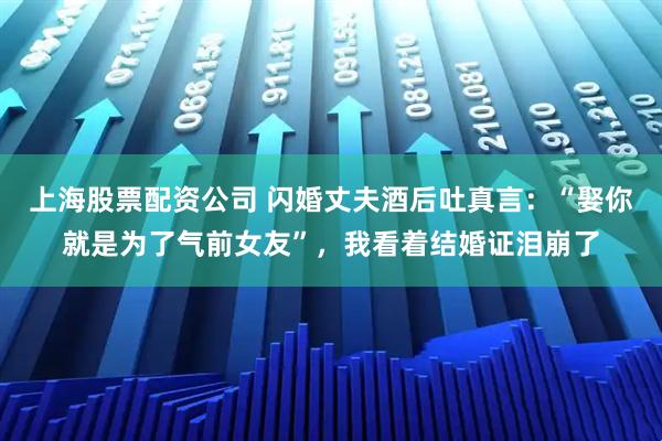 上海股票配资公司 闪婚丈夫酒后吐真言：“娶你就是为了气前女友”，我看着结婚证泪崩了