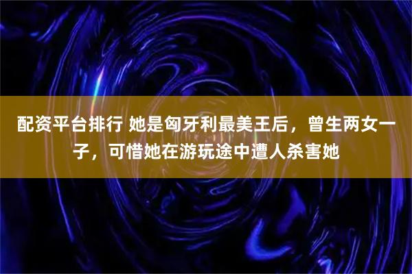 配资平台排行 她是匈牙利最美王后，曾生两女一子，可惜她在游玩途中遭人杀害她