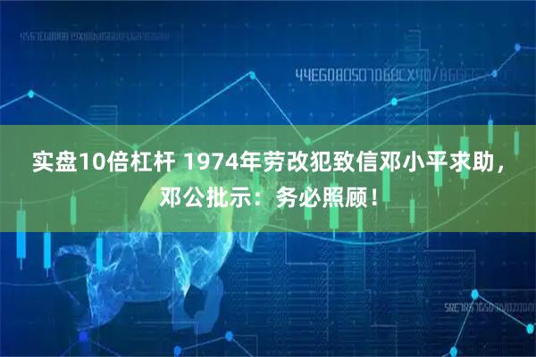 实盘10倍杠杆 1974年劳改犯致信邓小平求助，邓公批示：务必照顾！