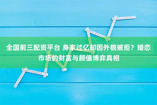 全国前三配资平台 身家过亿却因外貌被拒?婚恋市场的财富与颜值博弈真相