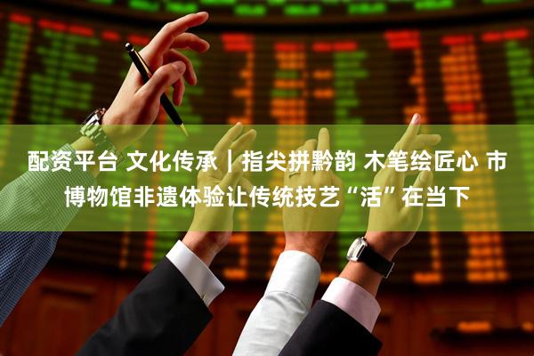 配资平台 文化传承｜指尖拼黔韵 木笔绘匠心 市博物馆非遗体验让传统技艺“活”在当下