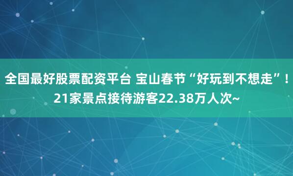 全国最好股票配资平台 宝山春节“好玩到不想走”！21家景点接待游客22.38万人次~