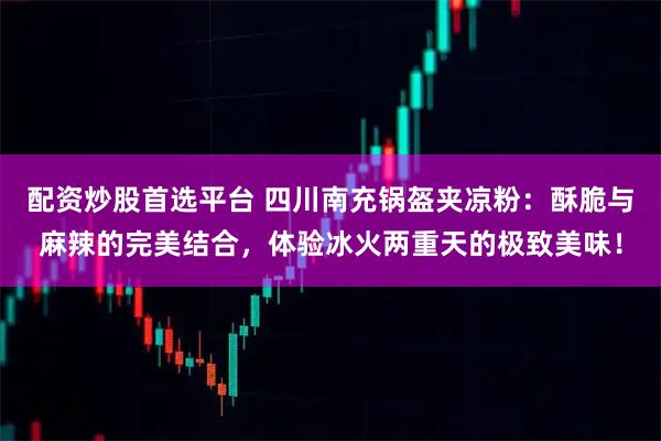 配资炒股首选平台 四川南充锅盔夹凉粉:酥脆与麻辣的完美结合,体验冰火两重天的极致美味!