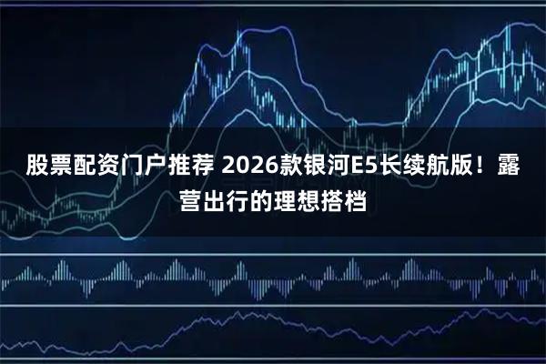 股票配资门户推荐 2026款银河E5长续航版！露营出行的理想搭档