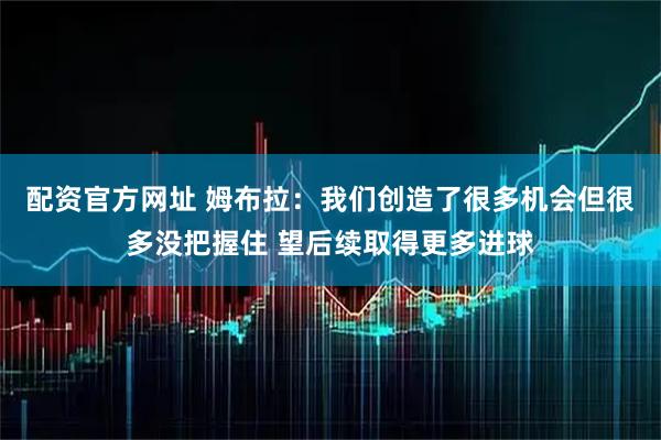 配资官方网址 姆布拉：我们创造了很多机会但很多没把握住 望后续取得更多进球