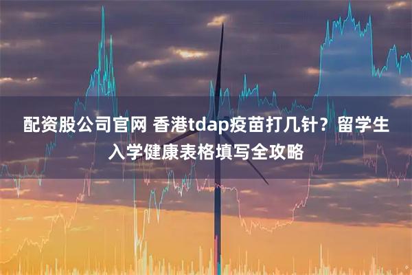 配资股公司官网 香港tdap疫苗打几针?留学生入学健康表格填写全攻略