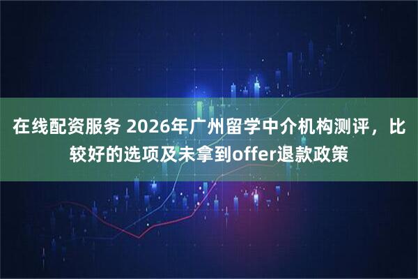 在线配资服务 2026年广州留学中介机构测评,比较好的选项及未拿到offer退款政策