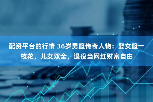 配资平台的行情 36岁男篮传奇人物：娶女篮一枝花，儿女双全，退役当网红财富自由