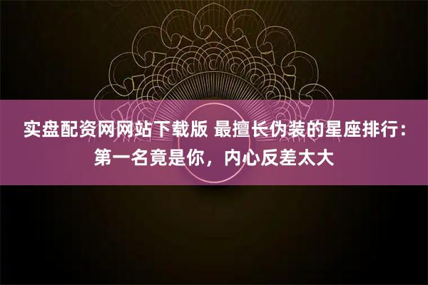 实盘配资网网站下载版 最擅长伪装的星座排行：第一名竟是你，内心反差太大