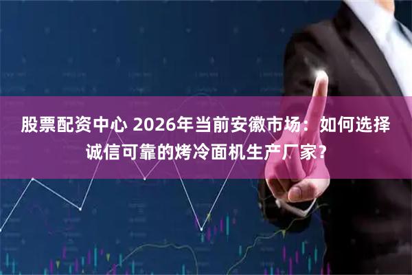 股票配资中心 2026年当前安徽市场：如何选择诚信可靠的烤冷面机生产厂家？
