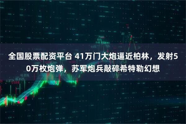 全国股票配资平台 41万门大炮逼近柏林，发射50万枚炮弹，苏军炮兵敲碎希特勒幻想