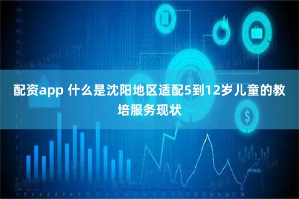 配资app 什么是沈阳地区适配5到12岁儿童的教培服务现状