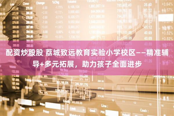 配资炒股股 荔城致远教育实验小学校区——精准辅导+多元拓展，助力孩子全面进步