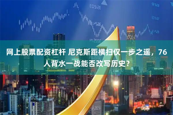 网上股票配资杠杆 尼克斯距横扫仅一步之遥，76人背水一战能否改写历史？