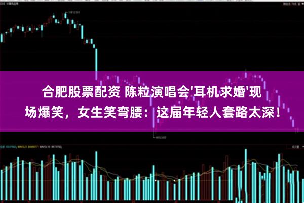 合肥股票配资 陈粒演唱会'耳机求婚'现场爆笑，女生笑弯腰：这届年轻人套路太深！