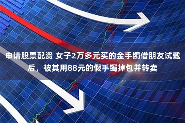 申请股票配资 女子2万多元买的金手镯借朋友试戴后，被其用88元的假手镯掉包并转卖