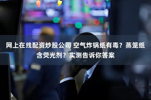 网上在线配资炒股公司 空气炸锅纸有毒？蒸笼纸含荧光剂？实测告诉你答案