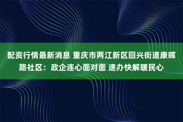 配资行情最新消息 重庆市两江新区回兴街道康晖路社区：政企连心面对面 速办快解暖民心