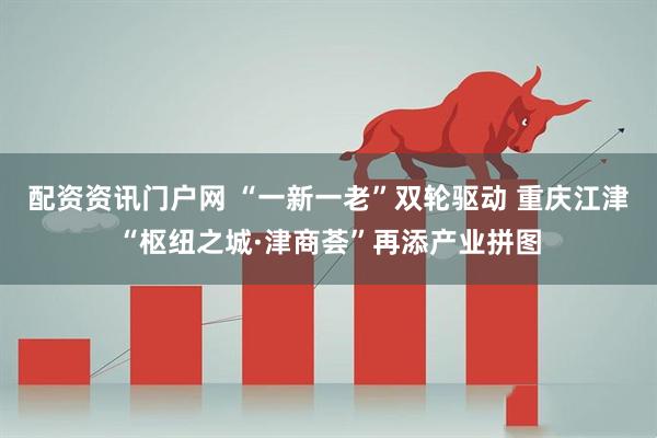 配资资讯门户网 “一新一老”双轮驱动 重庆江津“枢纽之城·津商荟”再添产业拼图